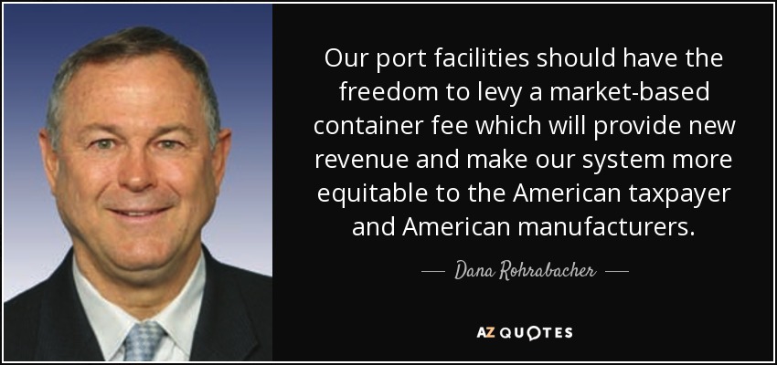 Our port facilities should have the freedom to levy a market-based container fee which will provide new revenue and make our system more equitable to the American taxpayer and American manufacturers. - Dana Rohrabacher