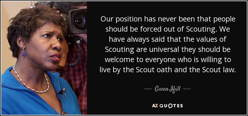 Our position has never been that people should be forced out of Scouting. We have always said that the values of Scouting are universal they should be welcome to everyone who is willing to live by the Scout oath and the Scout law. - Gwen Ifill