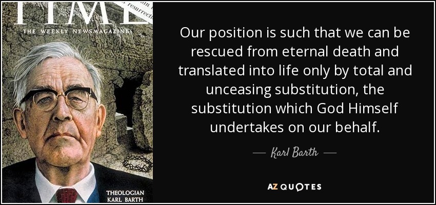 Our position is such that we can be rescued from eternal death and translated into life only by total and unceasing substitution, the substitution which God Himself undertakes on our behalf. - Karl Barth