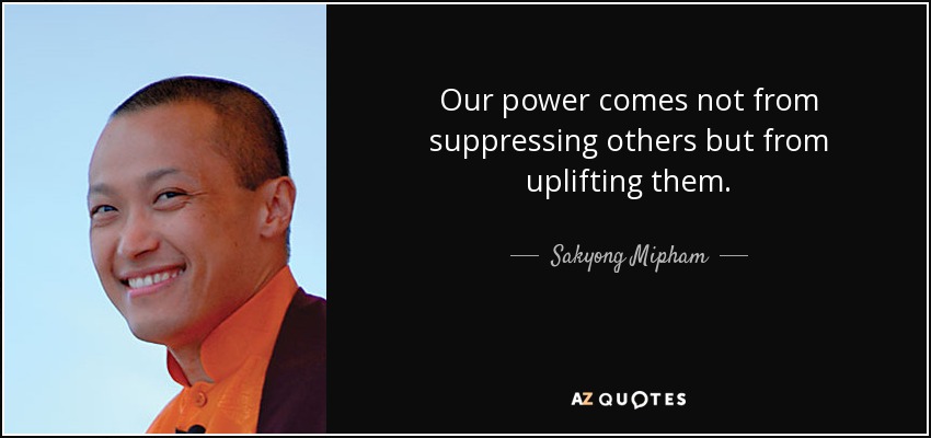 Our power comes not from suppressing others but from uplifting them. - Sakyong Mipham