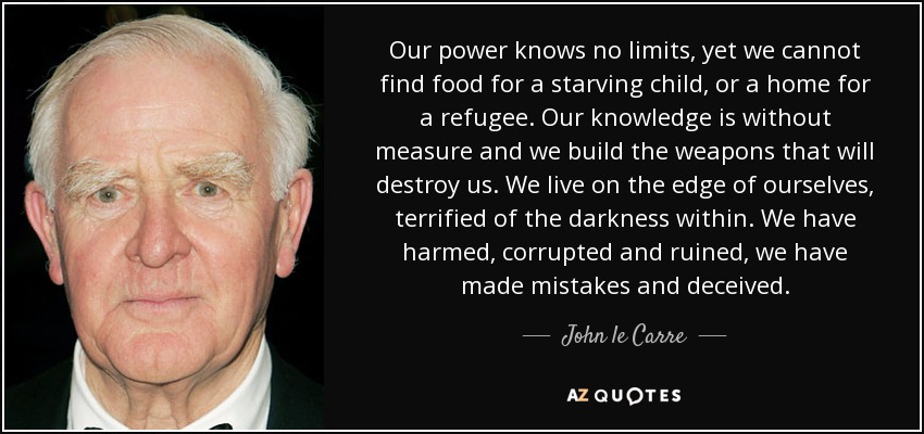 Our power knows no limits, yet we cannot find food for a starving child, or a home for a refugee. Our knowledge is without measure and we build the weapons that will destroy us. We live on the edge of ourselves, terrified of the darkness within. We have harmed, corrupted and ruined, we have made mistakes and deceived. - John le Carre