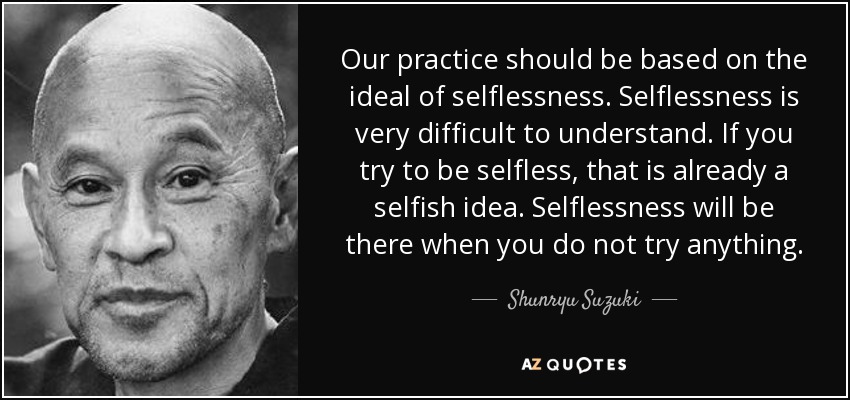 Our practice should be based on the ideal of selflessness. Selflessness is very difficult to understand. If you try to be selfless, that is already a selfish idea. Selflessness will be there when you do not try anything. - Shunryu Suzuki