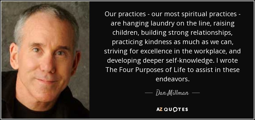 Our practices - our most spiritual practices - are hanging laundry on the line, raising children, building strong relationships, practicing kindness as much as we can, striving for excellence in the workplace, and developing deeper self-knowledge. I wrote The Four Purposes of Life to assist in these endeavors. - Dan Millman