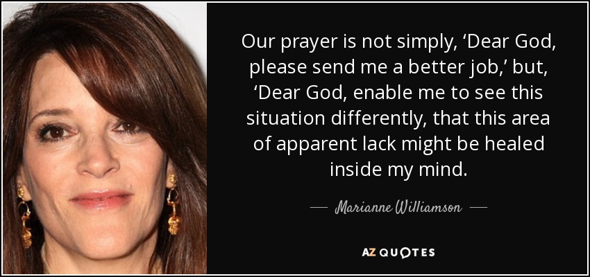 Our prayer is not simply, ‘Dear God, please send me a better job,’ but, ‘Dear God, enable me to see this situation differently, that this area of apparent lack might be healed inside my mind. - Marianne Williamson