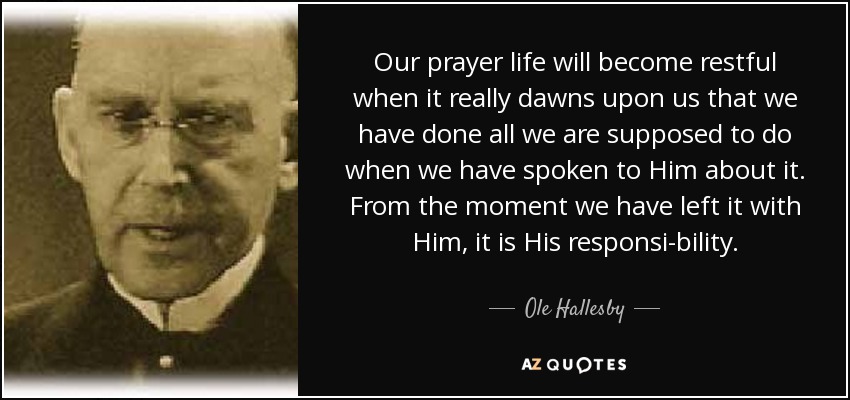 Our prayer life will become restful when it really dawns upon us that we have done all we are supposed to do when we have spoken to Him about it. From the moment we have left it with Him, it is His responsi-bility. - Ole Hallesby