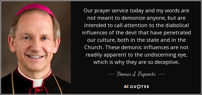 Our prayer service today and my words are not meant to demonize anyone, but are intended to call attention to the diabolical influences of the devil that have penetrated our culture, both in the state and in the Church. These demonic influences are not readily apparent to the undiscerning eye, which is why they are so deceptive. - Thomas J. Paprocki