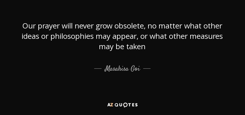 Our prayer will never grow obsolete, no matter what other ideas or philosophies may appear, or what other measures may be taken - Masahisa Goi