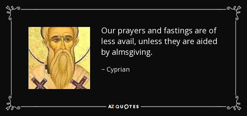 Our prayers and fastings are of less avail, unless they are aided by almsgiving. - Cyprian