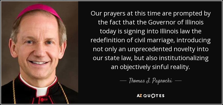 Our prayers at this time are prompted by the fact that the Governor of Illinois today is signing into Illinois law the redefinition of civil marriage, introducing not only an unprecedented novelty into our state law, but also institutionalizing an objectively sinful reality. - Thomas J. Paprocki