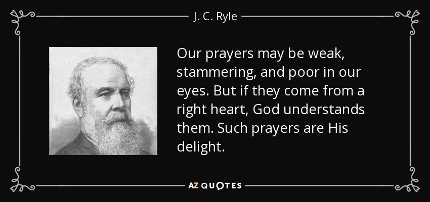 Our prayers may be weak, stammering, and poor in our eyes. But if they come from a right heart, God understands them. Such prayers are His delight. - J. C. Ryle
