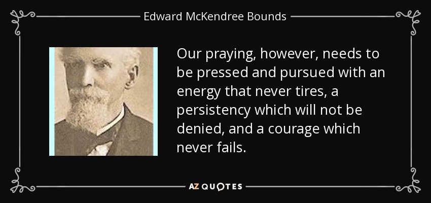 Our praying, however, needs to be pressed and pursued with an energy that never tires, a persistency which will not be denied, and a courage which never fails. - Edward McKendree Bounds
