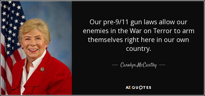 Our pre-9/11 gun laws allow our enemies in the War on Terror to arm themselves right here in our own country. - Carolyn McCarthy