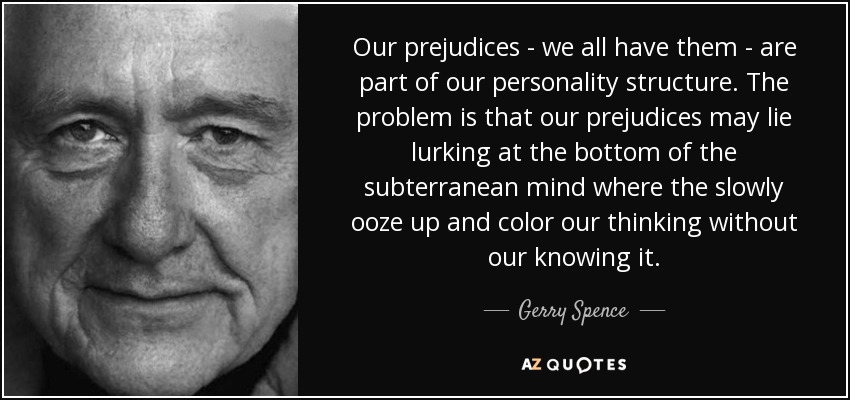 Our prejudices - we all have them - are part of our personality structure. The problem is that our prejudices may lie lurking at the bottom of the subterranean mind where the slowly ooze up and color our thinking without our knowing it. - Gerry Spence