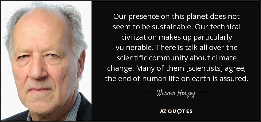 Our presence on this planet does not seem to be sustainable. Our technical civilization makes up particularly vulnerable. There is talk all over the scientific community about climate change. Many of them [scientists] agree, the end of human life on earth is assured. - Werner Herzog