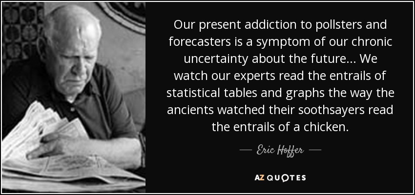 Our present addiction to pollsters and forecasters is a symptom of our chronic uncertainty about the future... We watch our experts read the entrails of statistical tables and graphs the way the ancients watched their soothsayers read the entrails of a chicken. - Eric Hoffer
