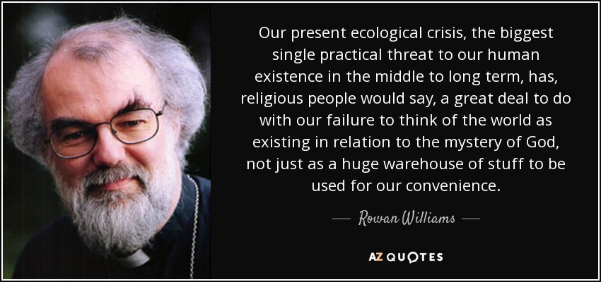 Our present ecological crisis, the biggest single practical threat to our human existence in the middle to long term, has, religious people would say, a great deal to do with our failure to think of the world as existing in relation to the mystery of God, not just as a huge warehouse of stuff to be used for our convenience. - Rowan Williams
