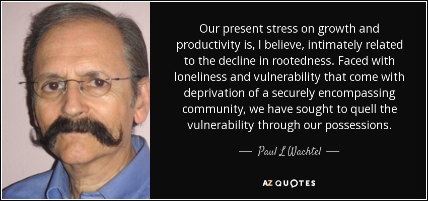 Our present stress on growth and productivity is, I believe, intimately related to the decline in rootedness. Faced with loneliness and vulnerability that come with deprivation of a securely encompassing community, we have sought to quell the vulnerability through our possessions. - Paul L Wachtel