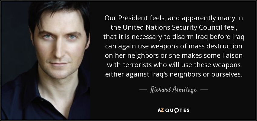 Our President feels, and apparently many in the United Nations Security Council feel, that it is necessary to disarm Iraq before Iraq can again use weapons of mass destruction on her neighbors or she makes some liaison with terrorists who will use these weapons either against Iraq's neighbors or ourselves. - Richard Armitage