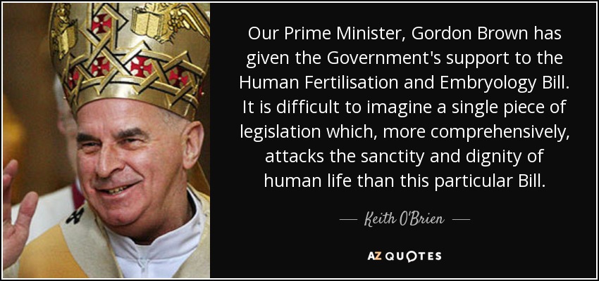 Our Prime Minister, Gordon Brown has given the Government's support to the Human Fertilisation and Embryology Bill. It is difficult to imagine a single piece of legislation which, more comprehensively, attacks the sanctity and dignity of human life than this particular Bill. - Keith O'Brien