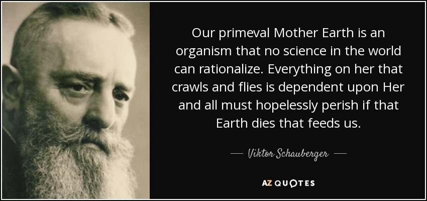Our primeval Mother Earth is an organism that no science in the world can rationalize. Everything on her that crawls and flies is dependent upon Her and all must hopelessly perish if that Earth dies that feeds us. - Viktor Schauberger