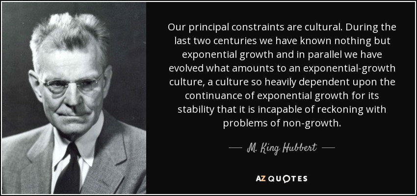 Our principal constraints are cultural. During the last two centuries we have known nothing but exponential growth and in parallel we have evolved what amounts to an exponential-growth culture, a culture so heavily dependent upon the continuance of exponential growth for its stability that it is incapable of reckoning with problems of non-growth. - M. King Hubbert