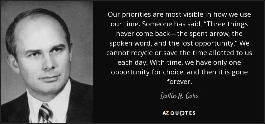 Our priorities are most visible in how we use our time. Someone has said, “Three things never come back—the spent arrow, the spoken word, and the lost opportunity.” We cannot recycle or save the time allotted to us each day. With time, we have only one opportunity for choice, and then it is gone forever. - Dallin H. Oaks