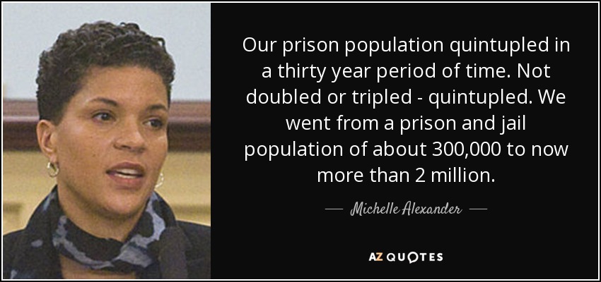 Our prison population quintupled in a thirty year period of time. Not doubled or tripled - quintupled. We went from a prison and jail population of about 300,000 to now more than 2 million. - Michelle Alexander