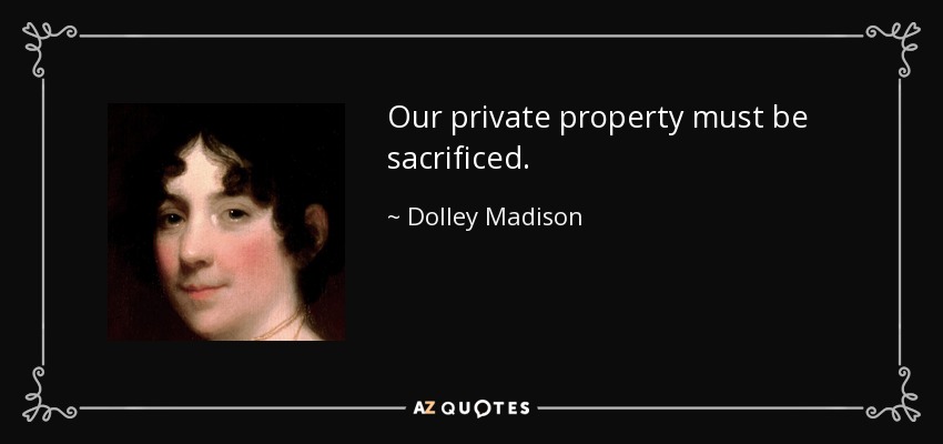 Our private property must be sacrificed. - Dolley Madison