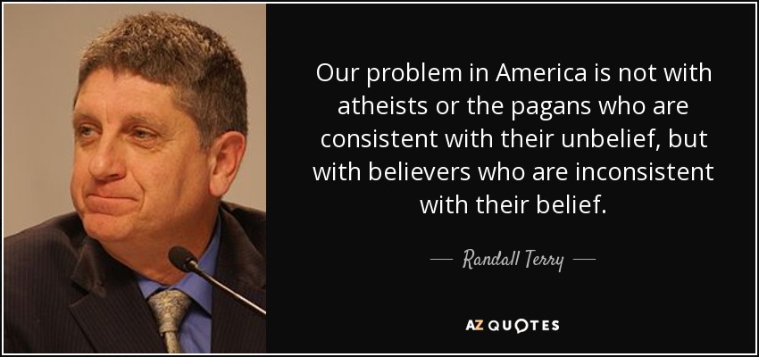 Our problem in America is not with atheists or the pagans who are consistent with their unbelief, but with believers who are inconsistent with their belief. - Randall Terry