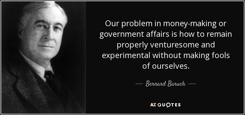 Our problem in money-making or government affairs is how to remain properly venturesome and experimental without making fools of ourselves. - Bernard Baruch