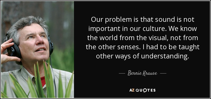 Our problem is that sound is not important in our culture. We know the world from the visual, not from the other senses. I had to be taught other ways of understanding. - Bernie Krause