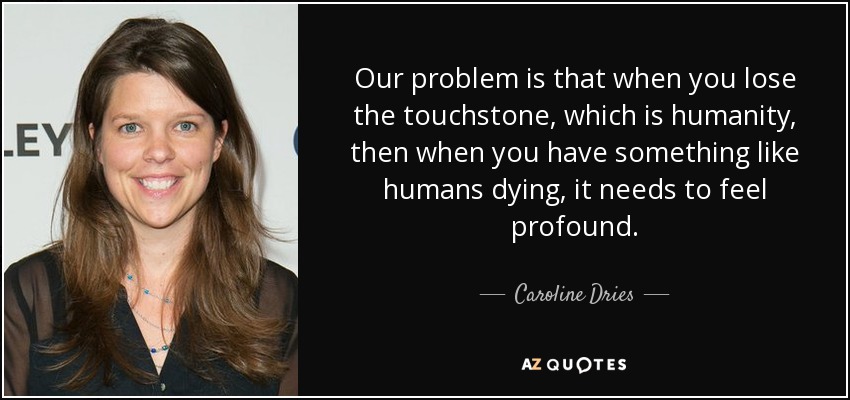 Our problem is that when you lose the touchstone, which is humanity, then when you have something like humans dying, it needs to feel profound. - Caroline Dries