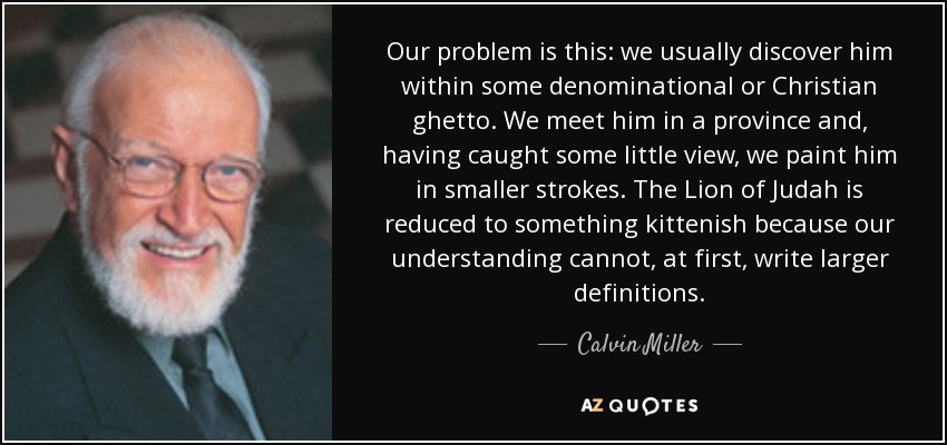 Our problem is this: we usually discover him within some denominational or Christian ghetto. We meet him in a province and, having caught some little view, we paint him in smaller strokes. The Lion of Judah is reduced to something kittenish because our understanding cannot, at first, write larger definitions. - Calvin Miller