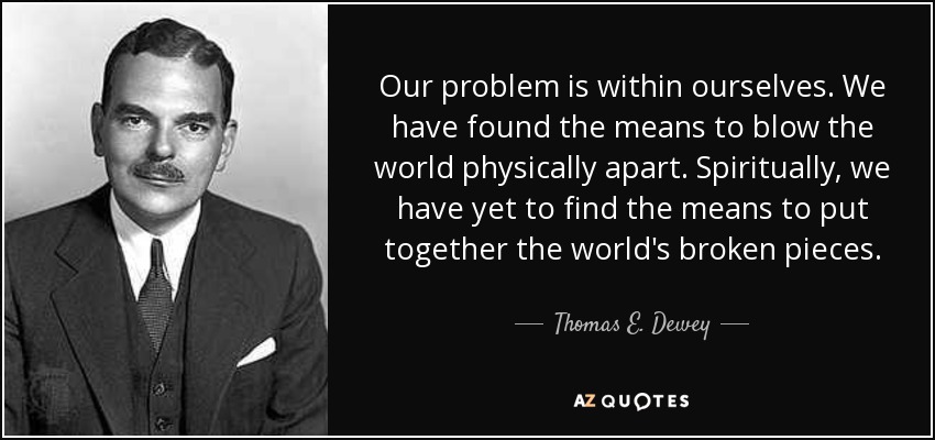 Our problem is within ourselves. We have found the means to blow the world physically apart. Spiritually, we have yet to find the means to put together the world's broken pieces. - Thomas E. Dewey