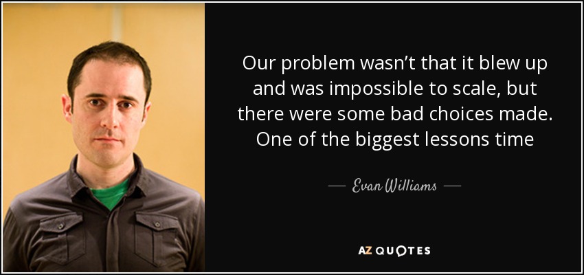 Our problem wasn’t that it blew up and was impossible to scale, but there were some bad choices made. One of the biggest lessons time after time was to focus. Do fewer things. - Evan Williams