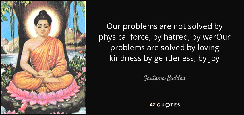 Our problems are not solved by physical force, by hatred, by warOur problems are solved by loving kindness by gentleness, by joy - Gautama Buddha