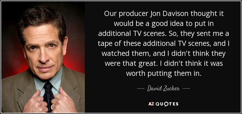 Our producer Jon Davison thought it would be a good idea to put in additional TV scenes. So, they sent me a tape of these additional TV scenes, and I watched them, and I didn't think they were that great. I didn't think it was worth putting them in. - David Zucker