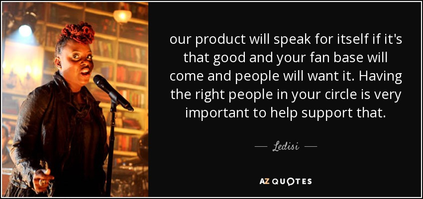 our product will speak for itself if it's that good and your fan base will come and people will want it. Having the right people in your circle is very important to help support that. - Ledisi