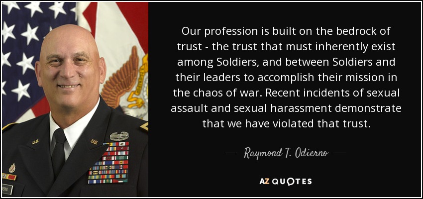 Our profession is built on the bedrock of trust - the trust that must inherently exist among Soldiers, and between Soldiers and their leaders to accomplish their mission in the chaos of war. Recent incidents of sexual assault and sexual harassment demonstrate that we have violated that trust. - Raymond T. Odierno