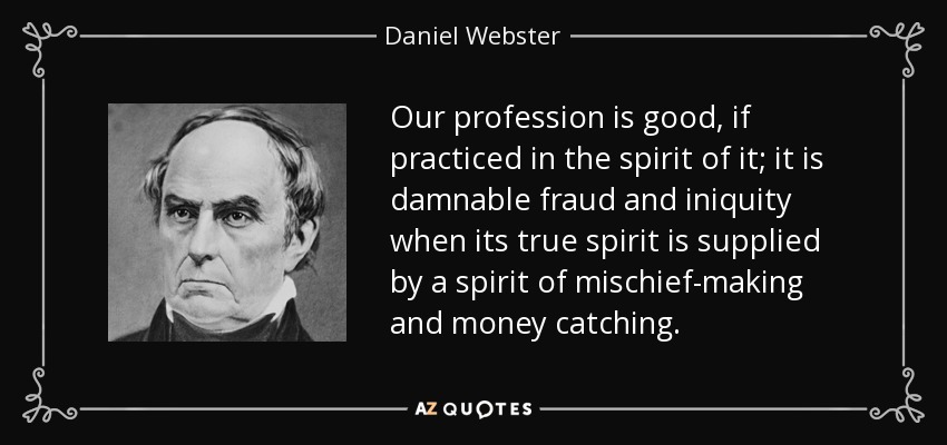 Our profession is good, if practiced in the spirit of it; it is damnable fraud and iniquity when its true spirit is supplied by a spirit of mischief-making and money catching. - Daniel Webster