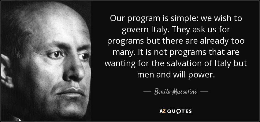 Our program is simple: we wish to govern Italy. They ask us for programs but there are already too many. It is not programs that are wanting for the salvation of Italy but men and will power. - Benito Mussolini