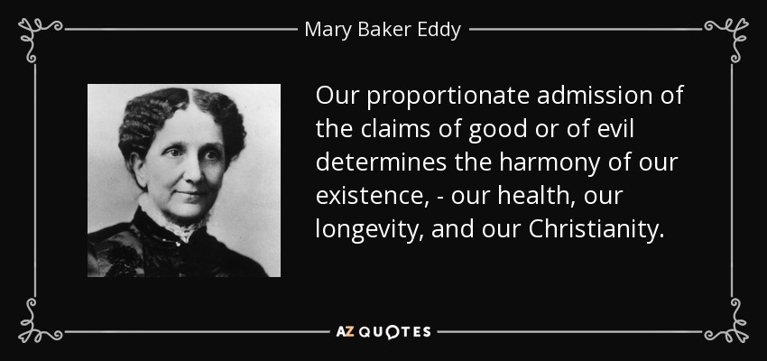 Our proportionate admission of the claims of good or of evil determines the harmony of our existence, - our health, our longevity, and our Christianity. - Mary Baker Eddy