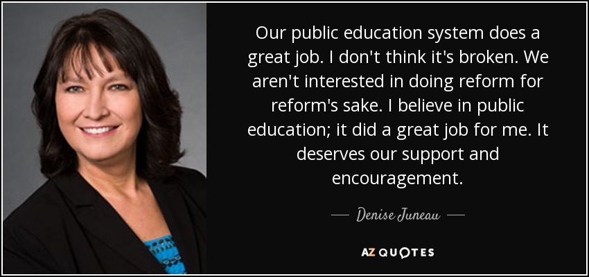 Our public education system does a great job. I don't think it's broken. We aren't interested in doing reform for reform's sake. I believe in public education; it did a great job for me. It deserves our support and encouragement. - Denise Juneau