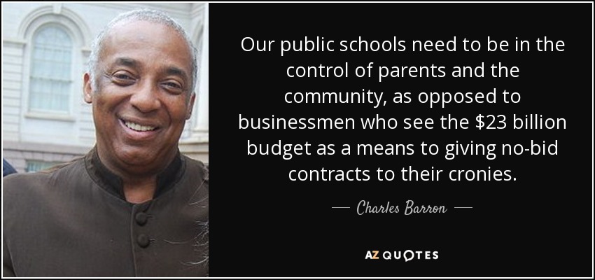 Our public schools need to be in the control of parents and the community, as opposed to businessmen who see the $23 billion budget as a means to giving no-bid contracts to their cronies. - Charles Barron