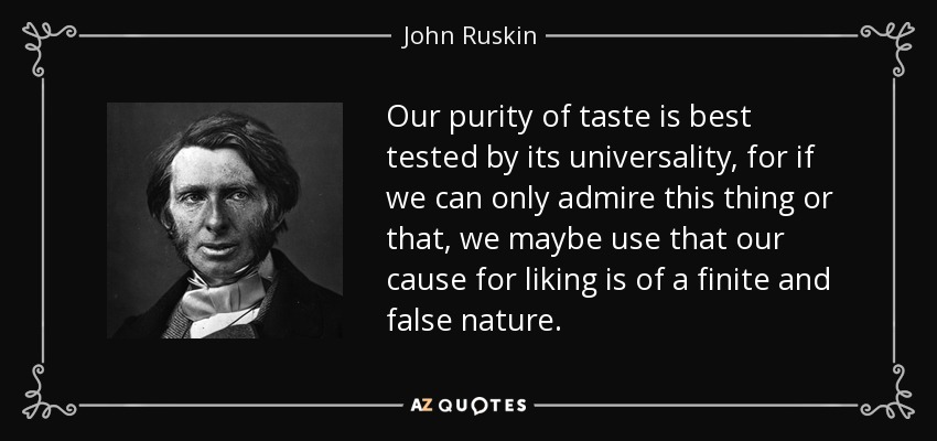 Our purity of taste is best tested by its universality, for if we can only admire this thing or that, we maybe use that our cause for liking is of a finite and false nature. - John Ruskin