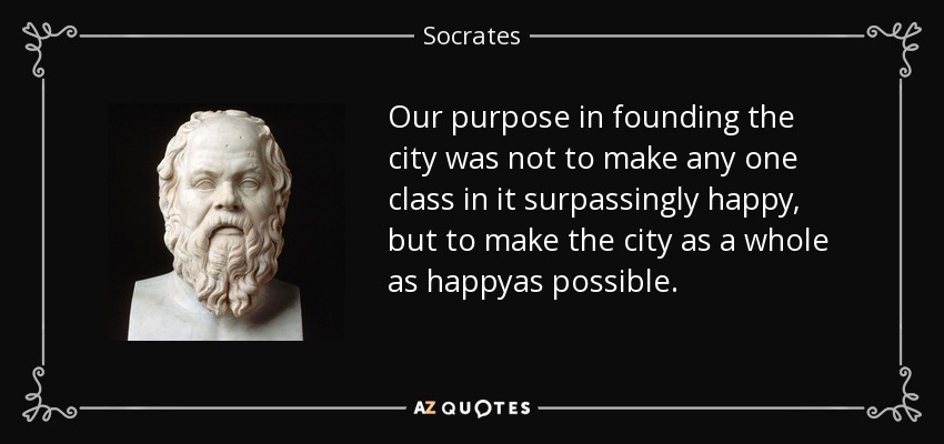 Our purpose in founding the city was not to make any one class in it surpassingly happy, but to make the city as a whole as happyas possible. - Socrates