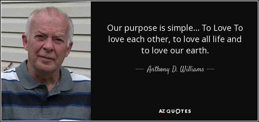 Our purpose is simple... To Love To love each other, to love all life and to love our earth. - Anthony D. Williams