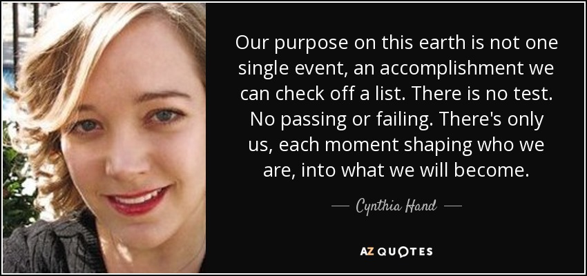 Our purpose on this earth is not one single event, an accomplishment we can check off a list. There is no test. No passing or failing. There's only us, each moment shaping who we are, into what we will become. - Cynthia Hand