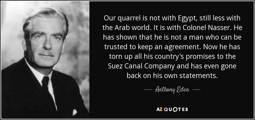 Our quarrel is not with Egypt, still less with the Arab world. It is with Colonel Nasser. He has shown that he is not a man who can be trusted to keep an agreement. Now he has torn up all his country's promises to the Suez Canal Company and has even gone back on his own statements. - Anthony Eden