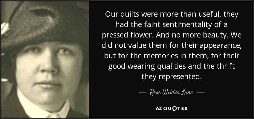 Our quilts were more than useful, they had the faint sentimentality of a pressed flower. And no more beauty. We did not value them for their appearance, but for the memories in them, for their good wearing qualities and the thrift they represented. - Rose Wilder Lane